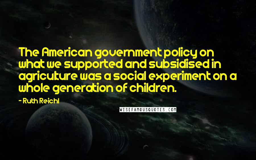 Ruth Reichl Quotes: The American government policy on what we supported and subsidised in agriculture was a social experiment on a whole generation of children.