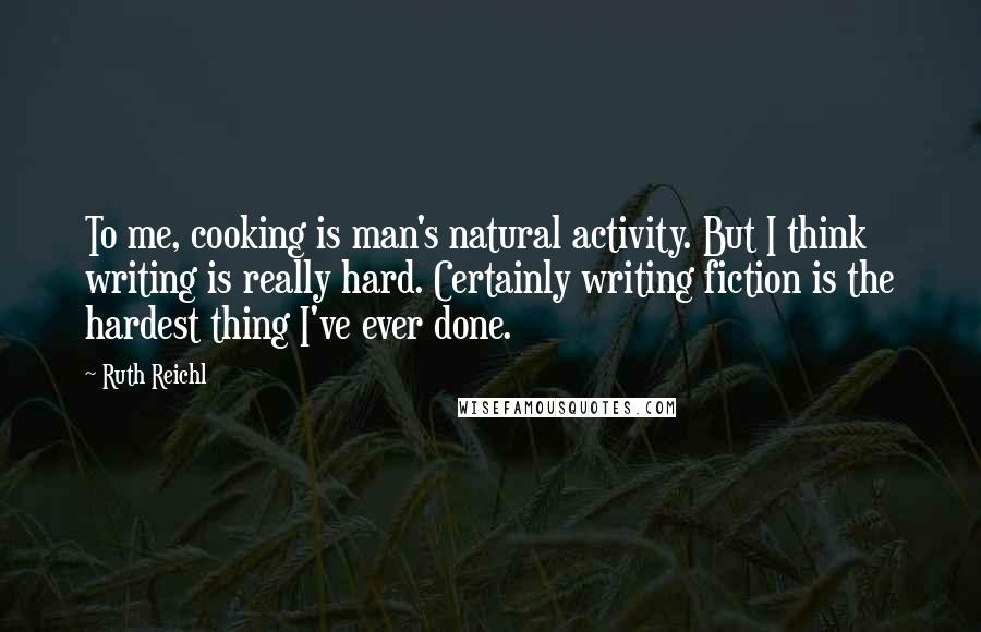 Ruth Reichl Quotes: To me, cooking is man's natural activity. But I think writing is really hard. Certainly writing fiction is the hardest thing I've ever done.