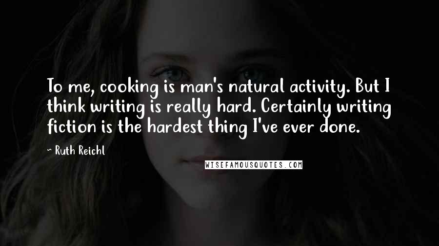 Ruth Reichl Quotes: To me, cooking is man's natural activity. But I think writing is really hard. Certainly writing fiction is the hardest thing I've ever done.