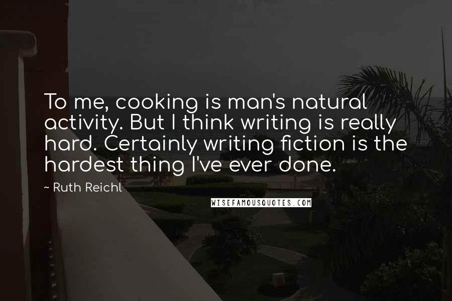 Ruth Reichl Quotes: To me, cooking is man's natural activity. But I think writing is really hard. Certainly writing fiction is the hardest thing I've ever done.