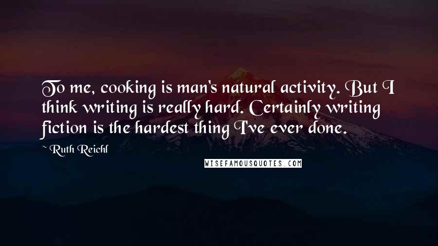 Ruth Reichl Quotes: To me, cooking is man's natural activity. But I think writing is really hard. Certainly writing fiction is the hardest thing I've ever done.