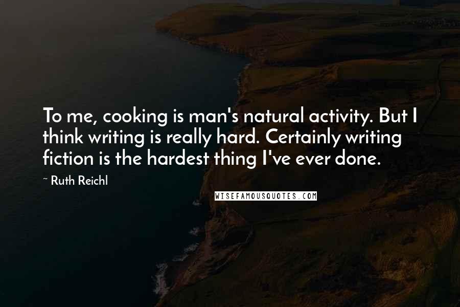 Ruth Reichl Quotes: To me, cooking is man's natural activity. But I think writing is really hard. Certainly writing fiction is the hardest thing I've ever done.