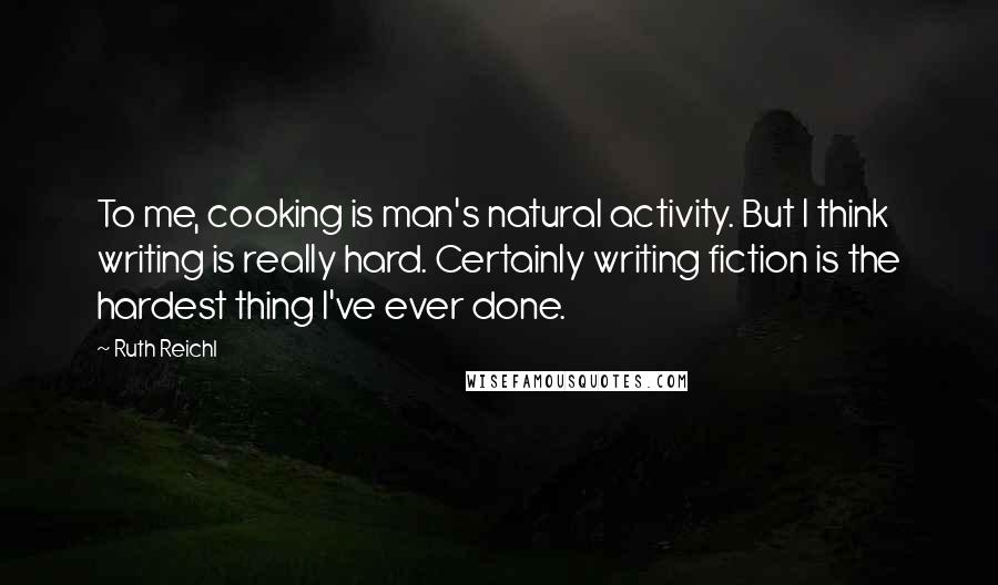 Ruth Reichl Quotes: To me, cooking is man's natural activity. But I think writing is really hard. Certainly writing fiction is the hardest thing I've ever done.