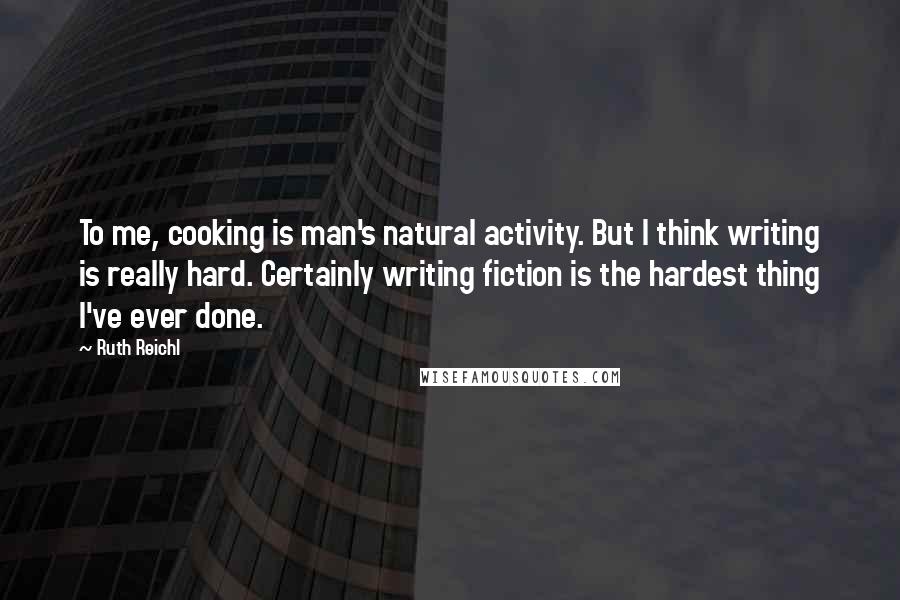 Ruth Reichl Quotes: To me, cooking is man's natural activity. But I think writing is really hard. Certainly writing fiction is the hardest thing I've ever done.