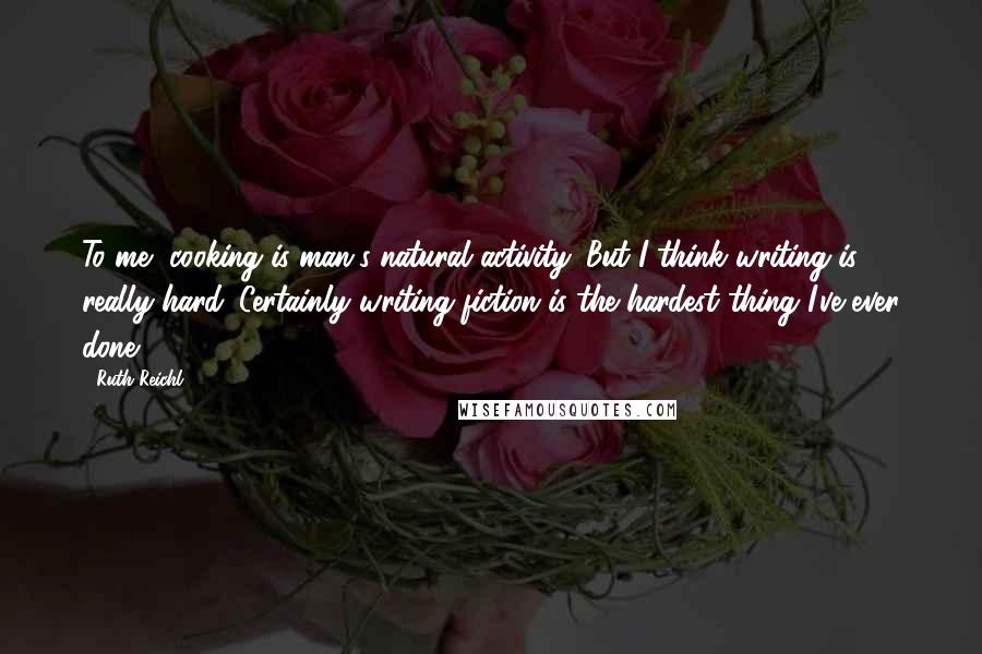 Ruth Reichl Quotes: To me, cooking is man's natural activity. But I think writing is really hard. Certainly writing fiction is the hardest thing I've ever done.