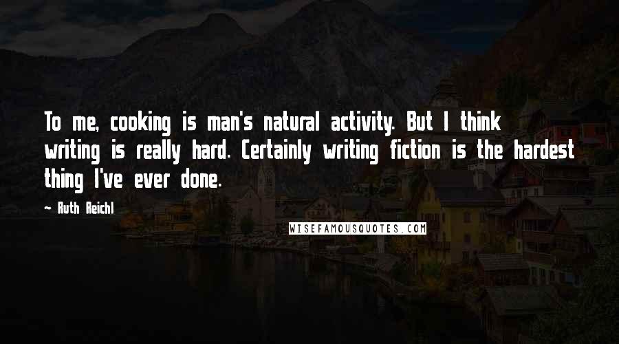 Ruth Reichl Quotes: To me, cooking is man's natural activity. But I think writing is really hard. Certainly writing fiction is the hardest thing I've ever done.