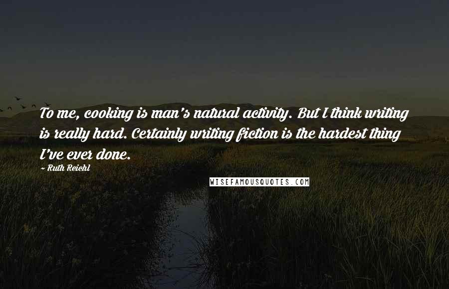 Ruth Reichl Quotes: To me, cooking is man's natural activity. But I think writing is really hard. Certainly writing fiction is the hardest thing I've ever done.