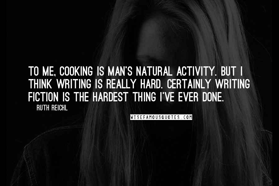 Ruth Reichl Quotes: To me, cooking is man's natural activity. But I think writing is really hard. Certainly writing fiction is the hardest thing I've ever done.