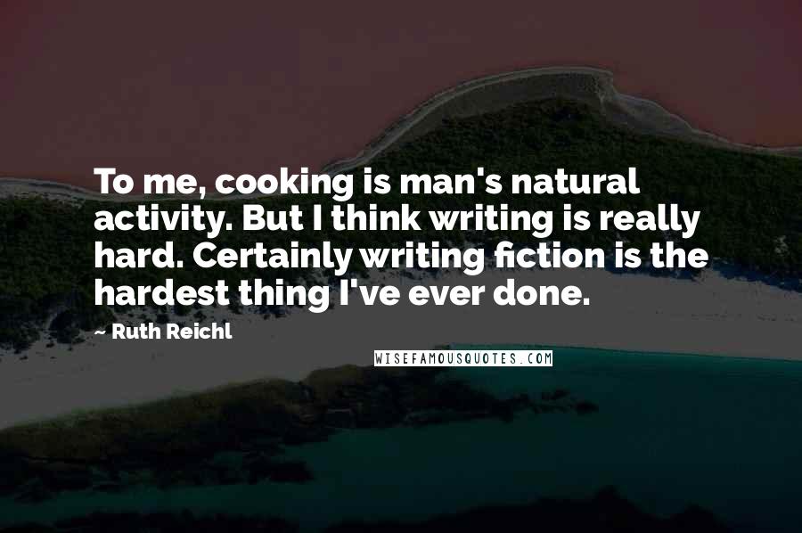 Ruth Reichl Quotes: To me, cooking is man's natural activity. But I think writing is really hard. Certainly writing fiction is the hardest thing I've ever done.