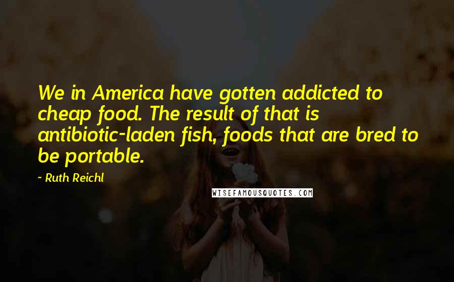 Ruth Reichl Quotes: We in America have gotten addicted to cheap food. The result of that is antibiotic-laden fish, foods that are bred to be portable.