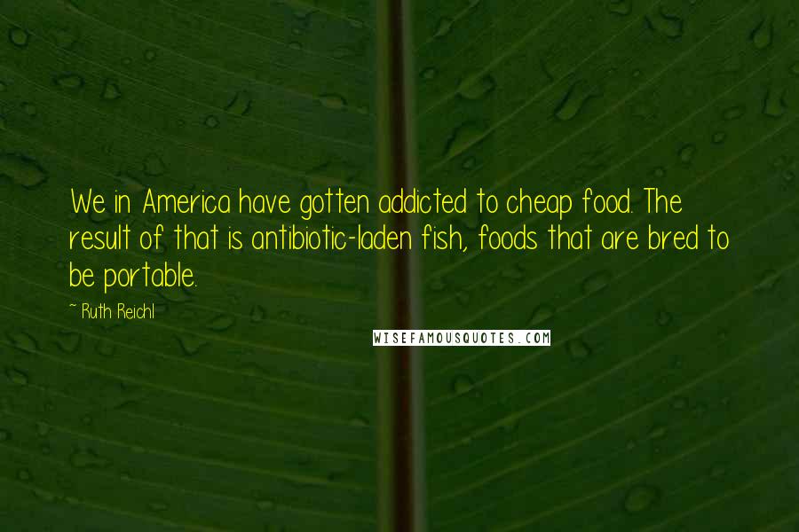 Ruth Reichl Quotes: We in America have gotten addicted to cheap food. The result of that is antibiotic-laden fish, foods that are bred to be portable.