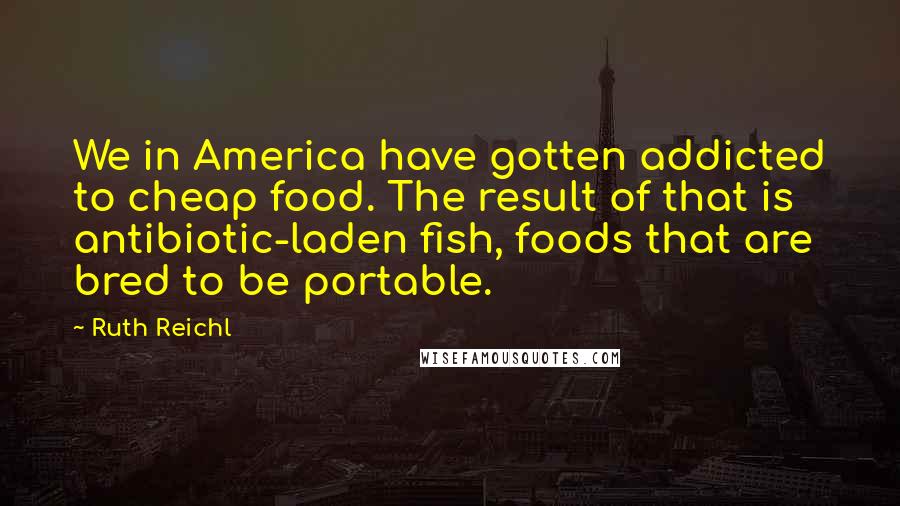 Ruth Reichl Quotes: We in America have gotten addicted to cheap food. The result of that is antibiotic-laden fish, foods that are bred to be portable.