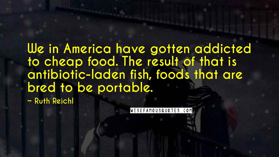 Ruth Reichl Quotes: We in America have gotten addicted to cheap food. The result of that is antibiotic-laden fish, foods that are bred to be portable.