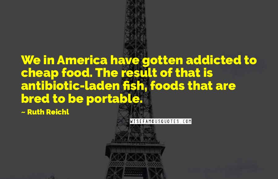 Ruth Reichl Quotes: We in America have gotten addicted to cheap food. The result of that is antibiotic-laden fish, foods that are bred to be portable.