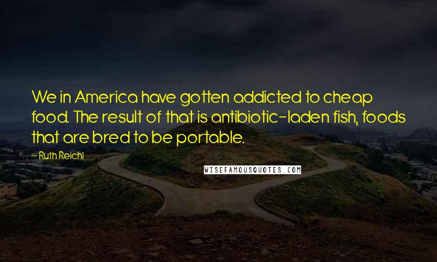 Ruth Reichl Quotes: We in America have gotten addicted to cheap food. The result of that is antibiotic-laden fish, foods that are bred to be portable.