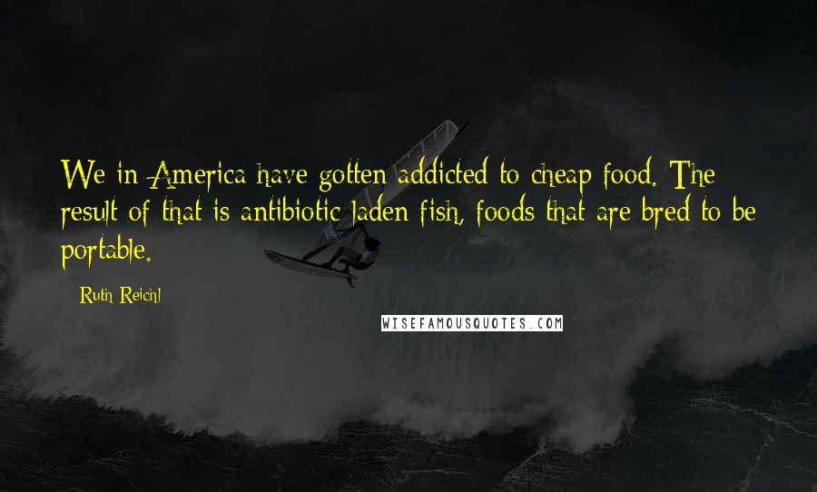 Ruth Reichl Quotes: We in America have gotten addicted to cheap food. The result of that is antibiotic-laden fish, foods that are bred to be portable.