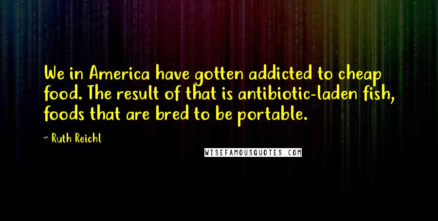 Ruth Reichl Quotes: We in America have gotten addicted to cheap food. The result of that is antibiotic-laden fish, foods that are bred to be portable.