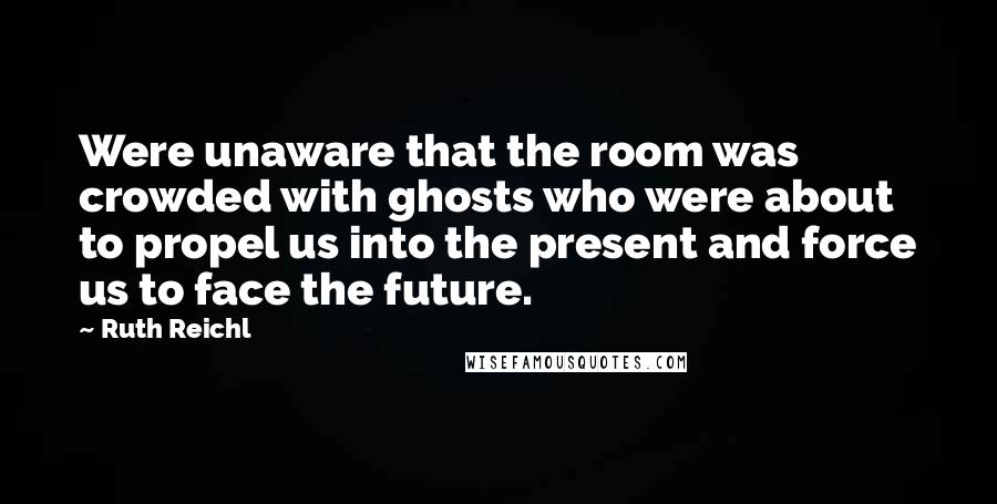 Ruth Reichl Quotes: Were unaware that the room was crowded with ghosts who were about to propel us into the present and force us to face the future.