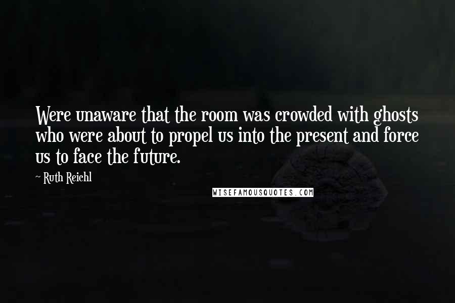 Ruth Reichl Quotes: Were unaware that the room was crowded with ghosts who were about to propel us into the present and force us to face the future.