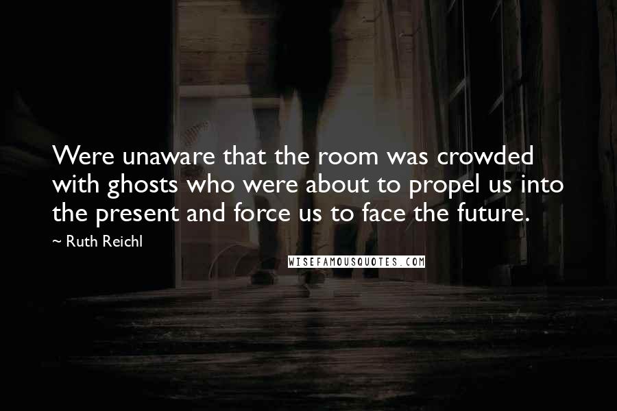 Ruth Reichl Quotes: Were unaware that the room was crowded with ghosts who were about to propel us into the present and force us to face the future.