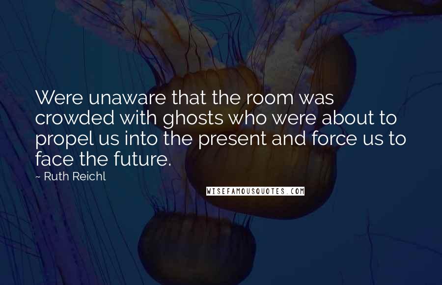 Ruth Reichl Quotes: Were unaware that the room was crowded with ghosts who were about to propel us into the present and force us to face the future.