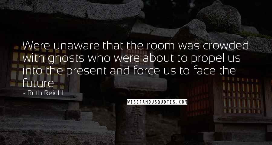 Ruth Reichl Quotes: Were unaware that the room was crowded with ghosts who were about to propel us into the present and force us to face the future.