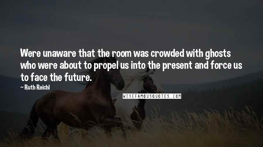 Ruth Reichl Quotes: Were unaware that the room was crowded with ghosts who were about to propel us into the present and force us to face the future.