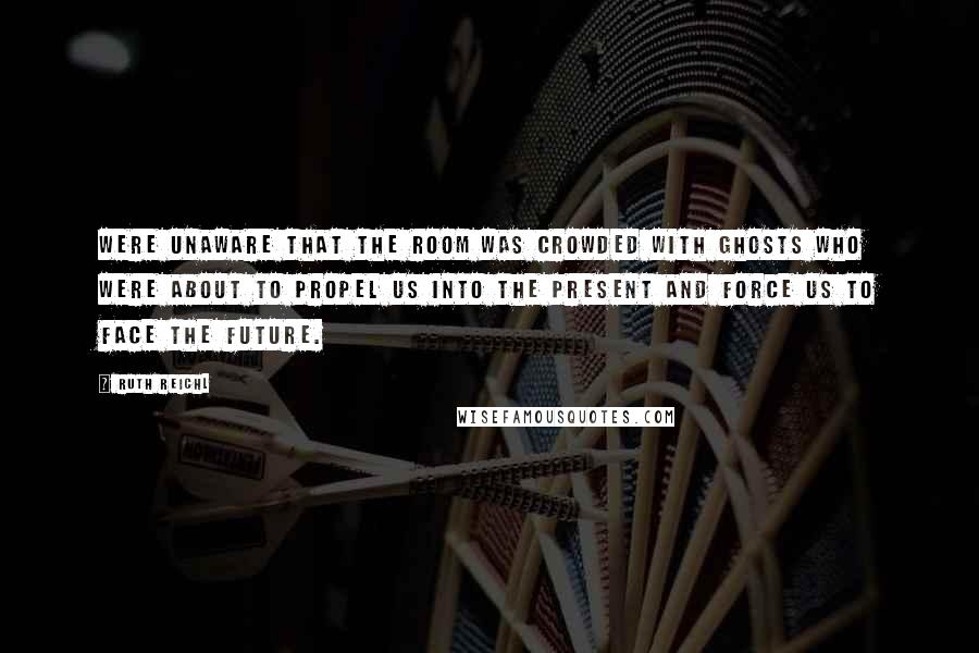 Ruth Reichl Quotes: Were unaware that the room was crowded with ghosts who were about to propel us into the present and force us to face the future.