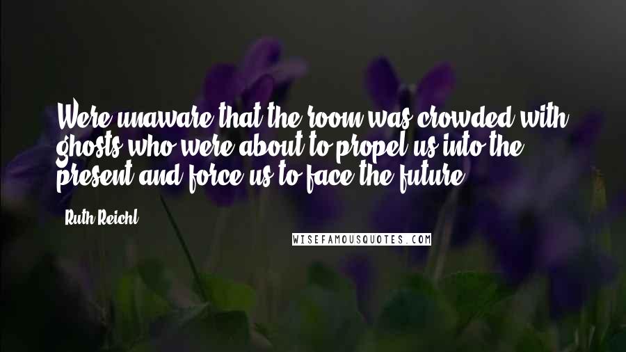 Ruth Reichl Quotes: Were unaware that the room was crowded with ghosts who were about to propel us into the present and force us to face the future.