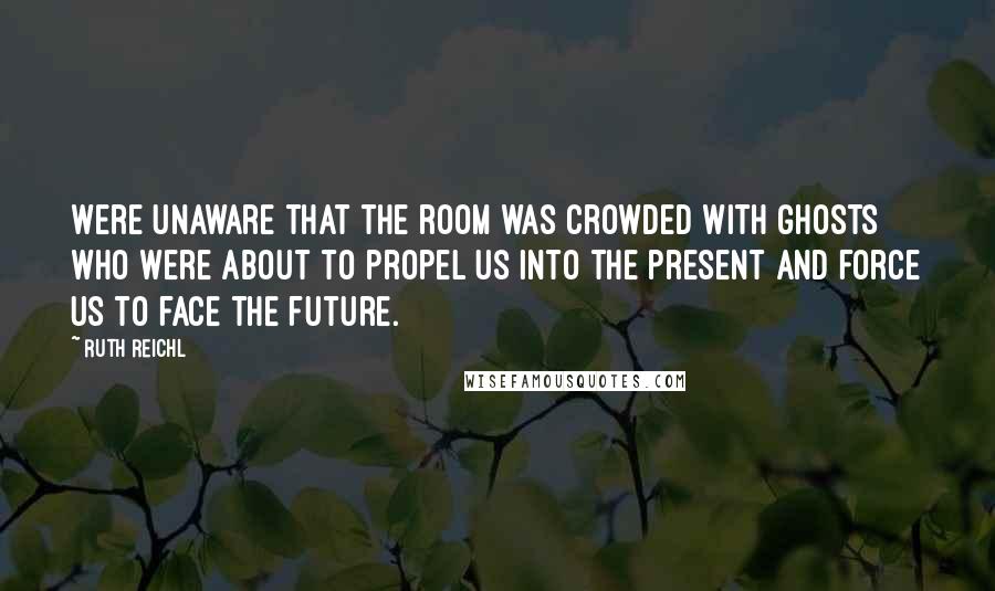 Ruth Reichl Quotes: Were unaware that the room was crowded with ghosts who were about to propel us into the present and force us to face the future.