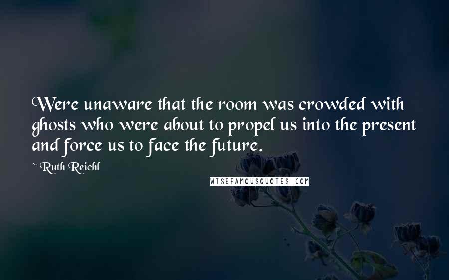 Ruth Reichl Quotes: Were unaware that the room was crowded with ghosts who were about to propel us into the present and force us to face the future.