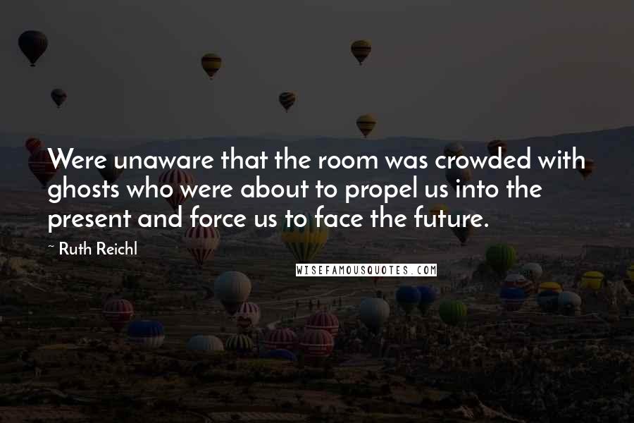 Ruth Reichl Quotes: Were unaware that the room was crowded with ghosts who were about to propel us into the present and force us to face the future.