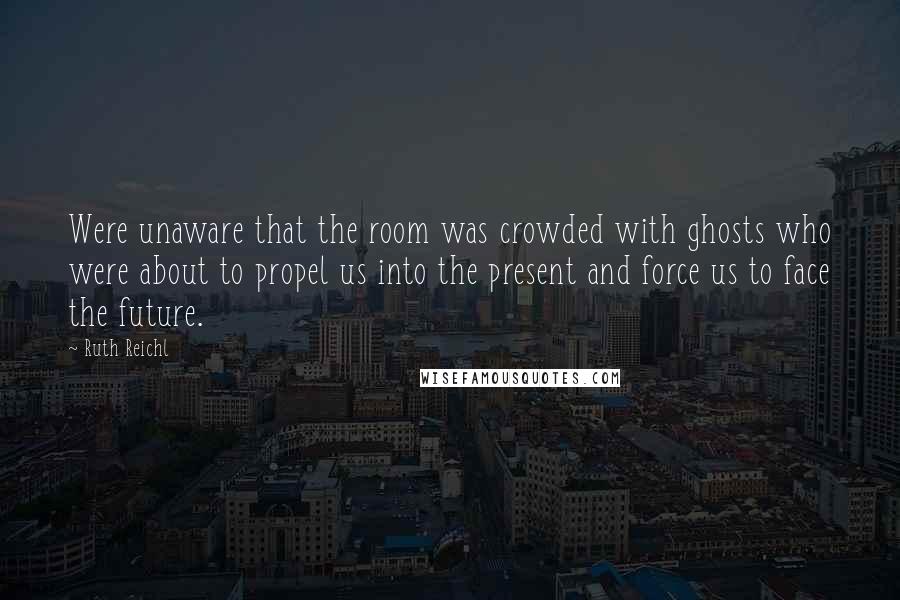 Ruth Reichl Quotes: Were unaware that the room was crowded with ghosts who were about to propel us into the present and force us to face the future.