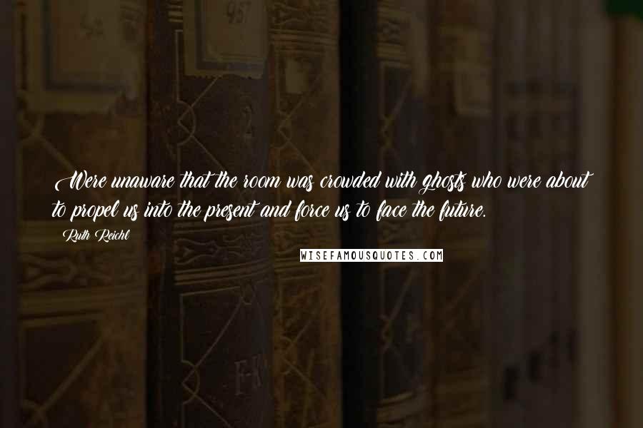 Ruth Reichl Quotes: Were unaware that the room was crowded with ghosts who were about to propel us into the present and force us to face the future.