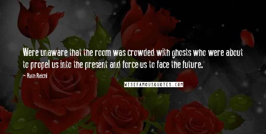 Ruth Reichl Quotes: Were unaware that the room was crowded with ghosts who were about to propel us into the present and force us to face the future.