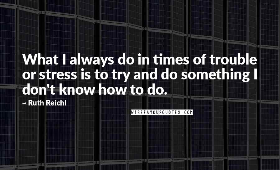 Ruth Reichl Quotes: What I always do in times of trouble or stress is to try and do something I don't know how to do.