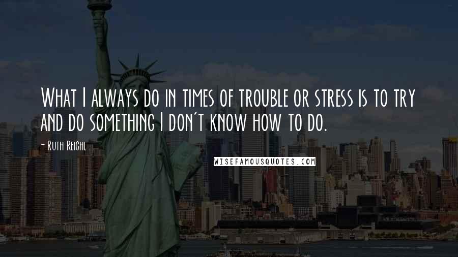 Ruth Reichl Quotes: What I always do in times of trouble or stress is to try and do something I don't know how to do.