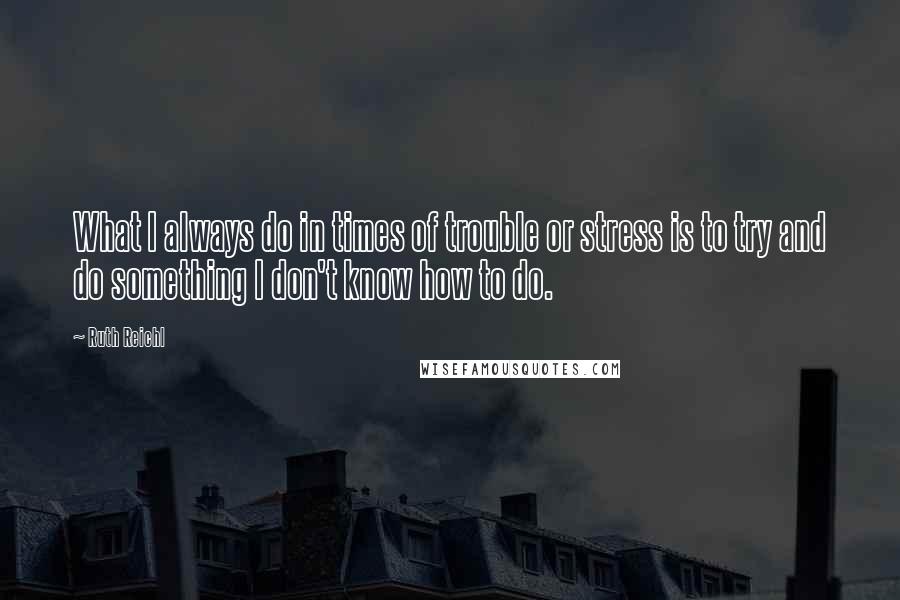 Ruth Reichl Quotes: What I always do in times of trouble or stress is to try and do something I don't know how to do.