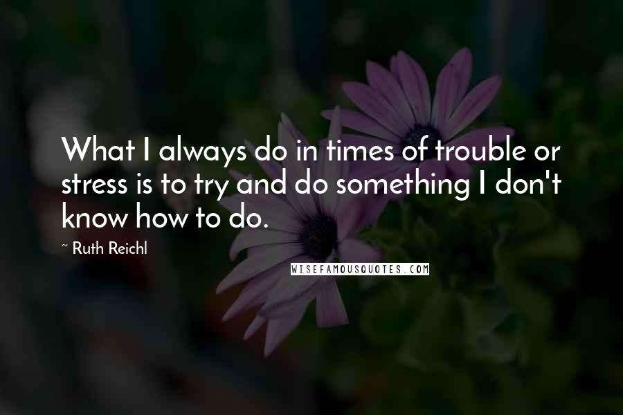 Ruth Reichl Quotes: What I always do in times of trouble or stress is to try and do something I don't know how to do.