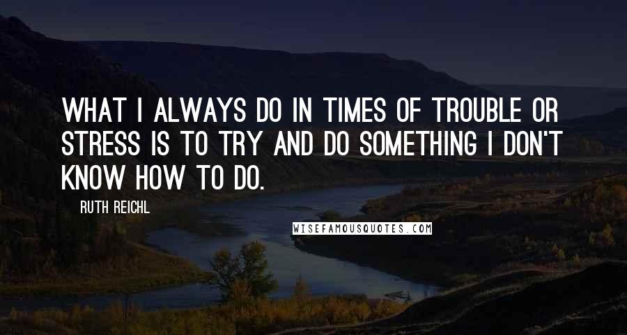 Ruth Reichl Quotes: What I always do in times of trouble or stress is to try and do something I don't know how to do.