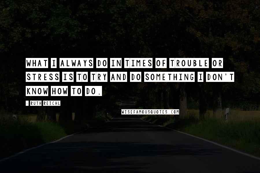 Ruth Reichl Quotes: What I always do in times of trouble or stress is to try and do something I don't know how to do.