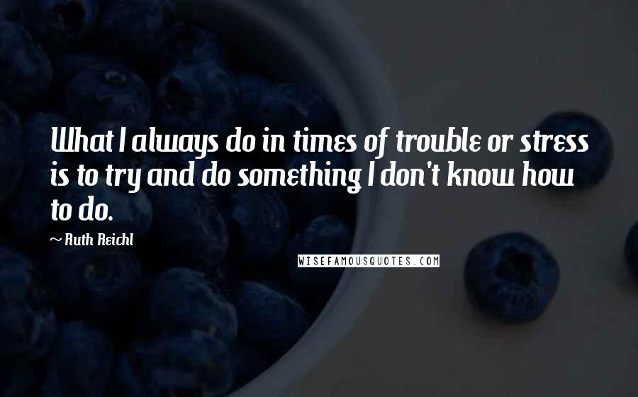 Ruth Reichl Quotes: What I always do in times of trouble or stress is to try and do something I don't know how to do.