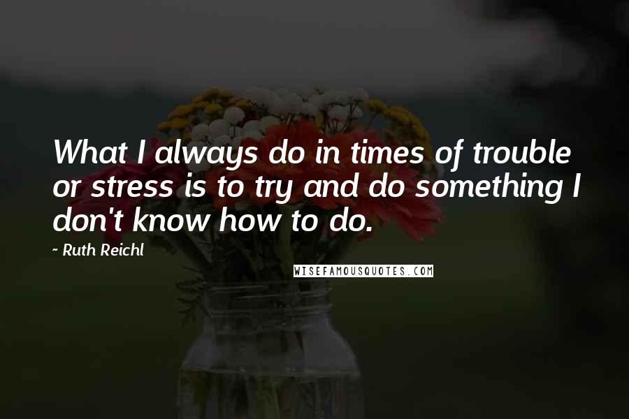 Ruth Reichl Quotes: What I always do in times of trouble or stress is to try and do something I don't know how to do.