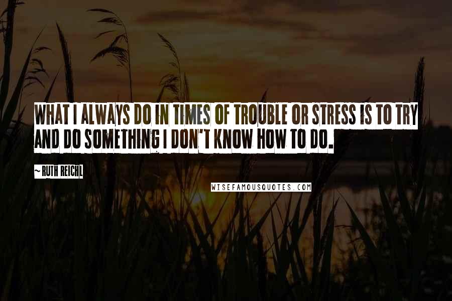 Ruth Reichl Quotes: What I always do in times of trouble or stress is to try and do something I don't know how to do.