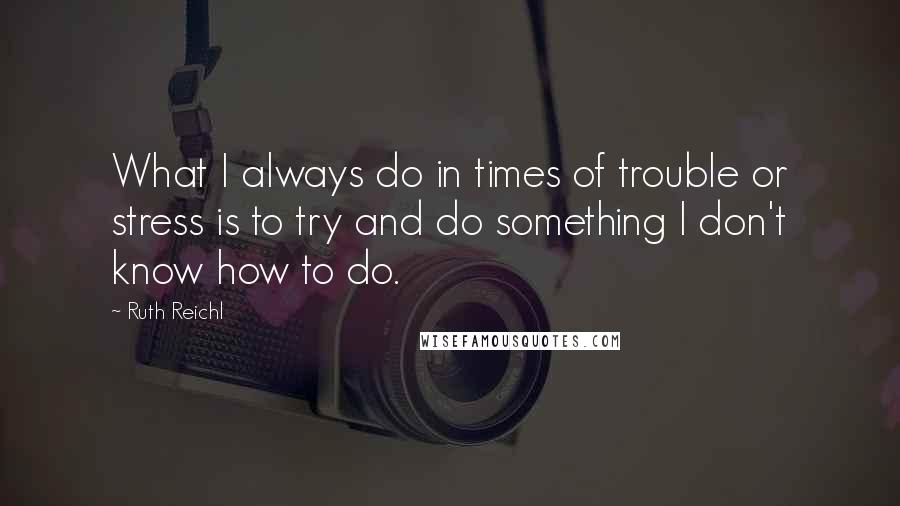 Ruth Reichl Quotes: What I always do in times of trouble or stress is to try and do something I don't know how to do.