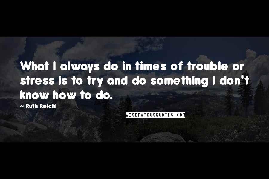 Ruth Reichl Quotes: What I always do in times of trouble or stress is to try and do something I don't know how to do.