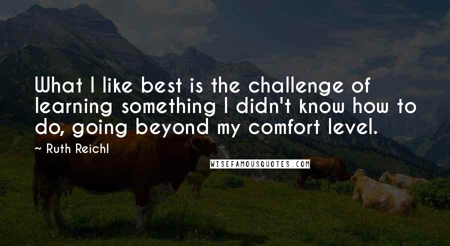 Ruth Reichl Quotes: What I like best is the challenge of learning something I didn't know how to do, going beyond my comfort level.