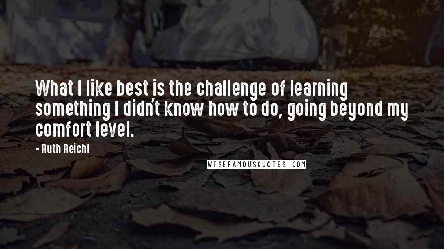 Ruth Reichl Quotes: What I like best is the challenge of learning something I didn't know how to do, going beyond my comfort level.
