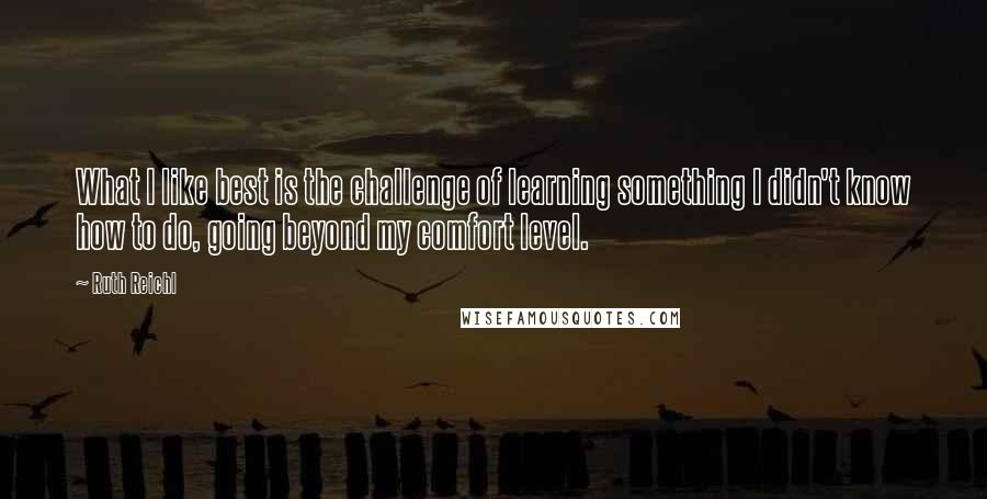 Ruth Reichl Quotes: What I like best is the challenge of learning something I didn't know how to do, going beyond my comfort level.