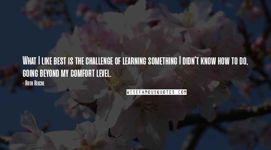 Ruth Reichl Quotes: What I like best is the challenge of learning something I didn't know how to do, going beyond my comfort level.